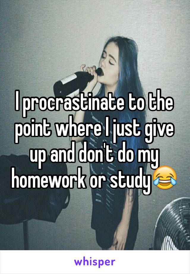 I procrastinate to the point where I just give up and don't do my homework or study😂