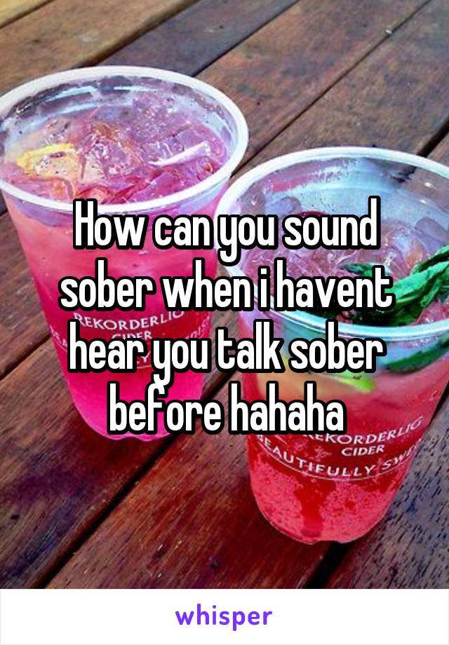 How can you sound sober when i havent hear you talk sober before hahaha