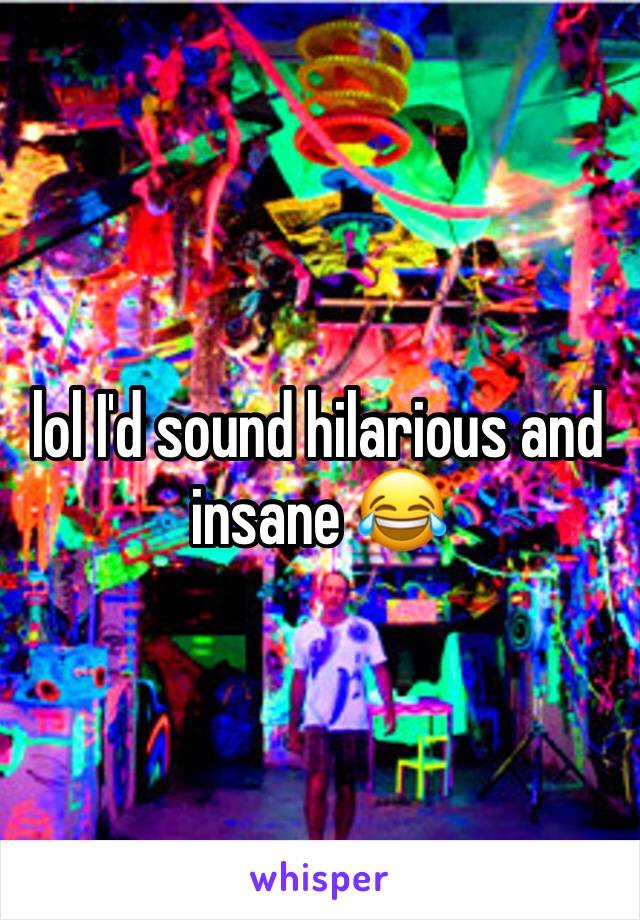 lol I'd sound hilarious and insane 😂