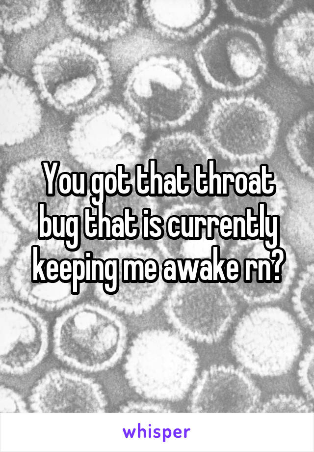 You got that throat bug that is currently keeping me awake rn?