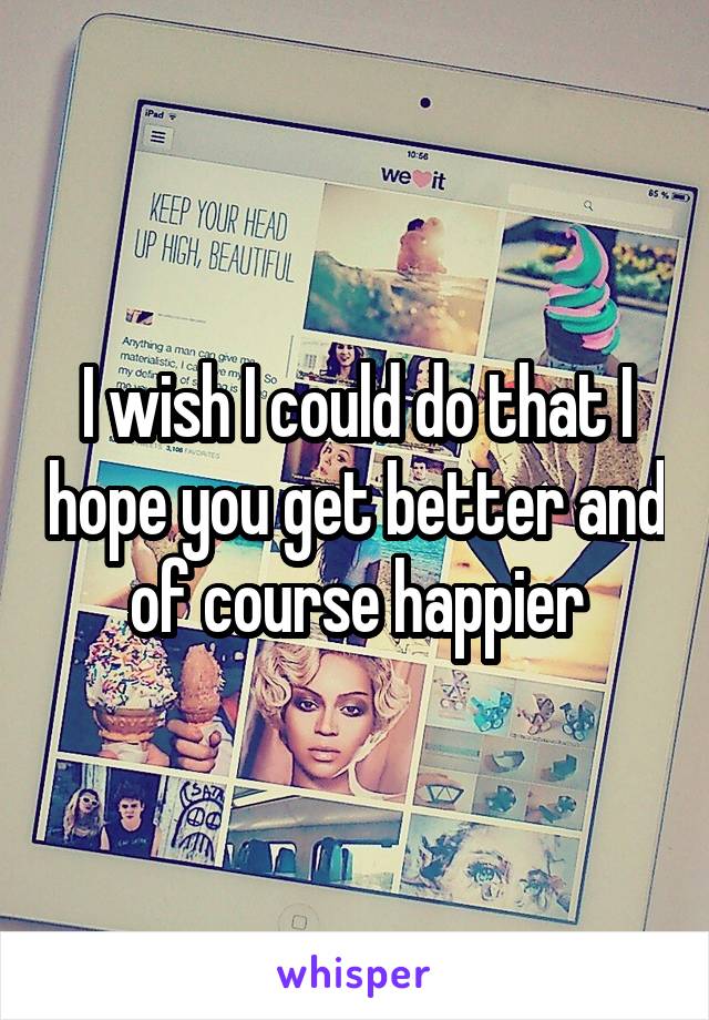 I wish I could do that I hope you get better and of course happier