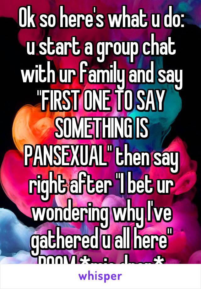 Ok so here's what u do: u start a group chat with ur family and say "FIRST ONE TO SAY SOMETHING IS PANSEXUAL" then say right after "I bet ur wondering why I've gathered u all here" BOOM *mic drop*