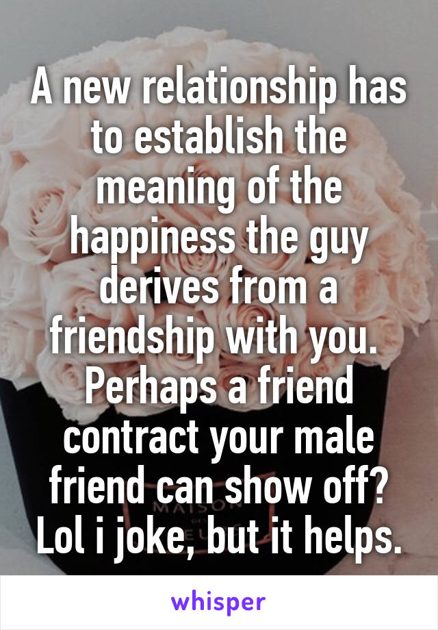 A new relationship has to establish the meaning of the happiness the guy derives from a friendship with you. 
Perhaps a friend contract your male friend can show off? Lol i joke, but it helps.