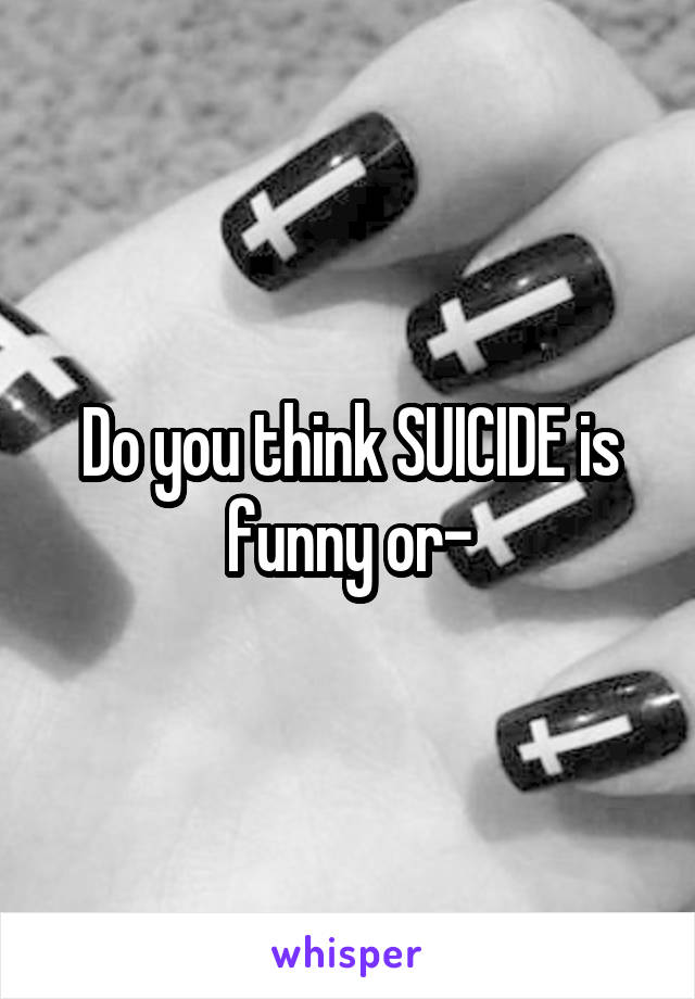 Do you think SUICIDE is funny or-
