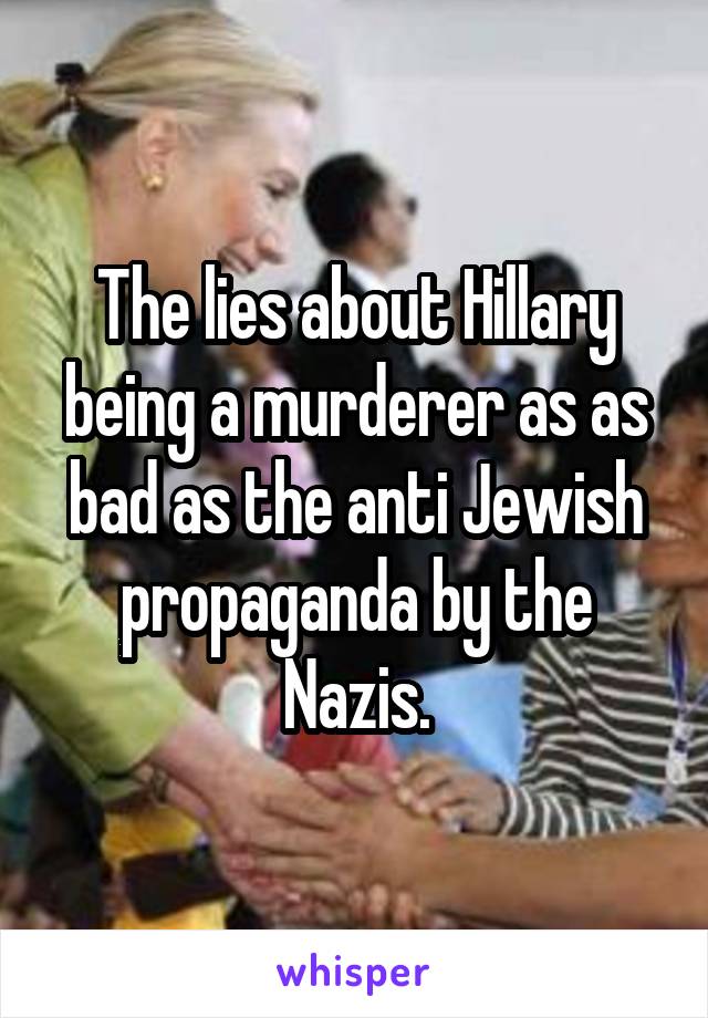 The lies about Hillary being a murderer as as bad as the anti Jewish propaganda by the Nazis.