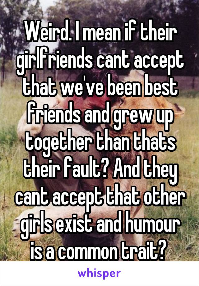 Weird. I mean if their girlfriends cant accept that we've been best friends and grew up together than thats their fault? And they cant accept that other girls exist and humour is a common trait? 