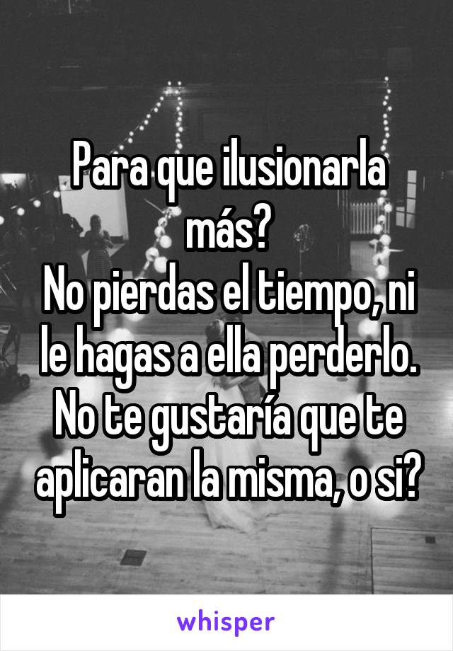 Para que ilusionarla más?
No pierdas el tiempo, ni le hagas a ella perderlo.
No te gustaría que te aplicaran la misma, o si?