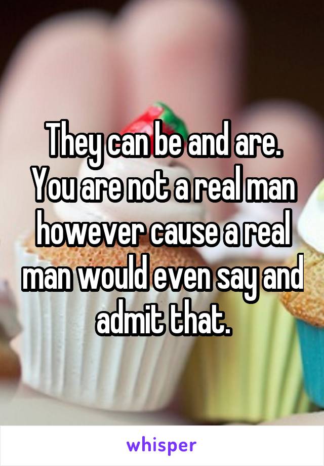 They can be and are. You are not a real man however cause a real man would even say and admit that.