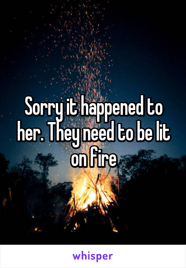 Sorry it happened to her. They need to be lit on fire