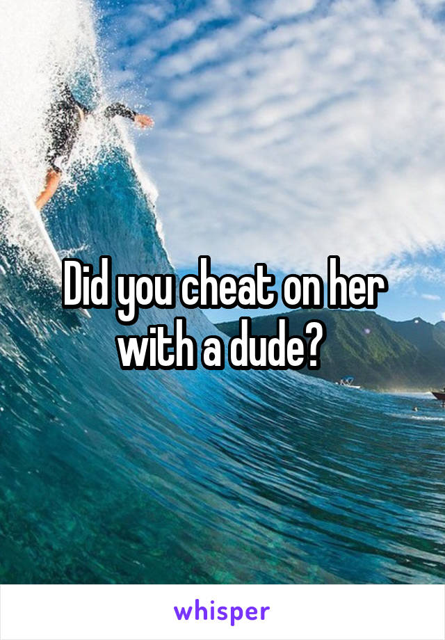 Did you cheat on her with a dude? 