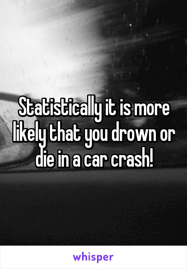 Statistically it is more likely that you drown or die in a car crash!