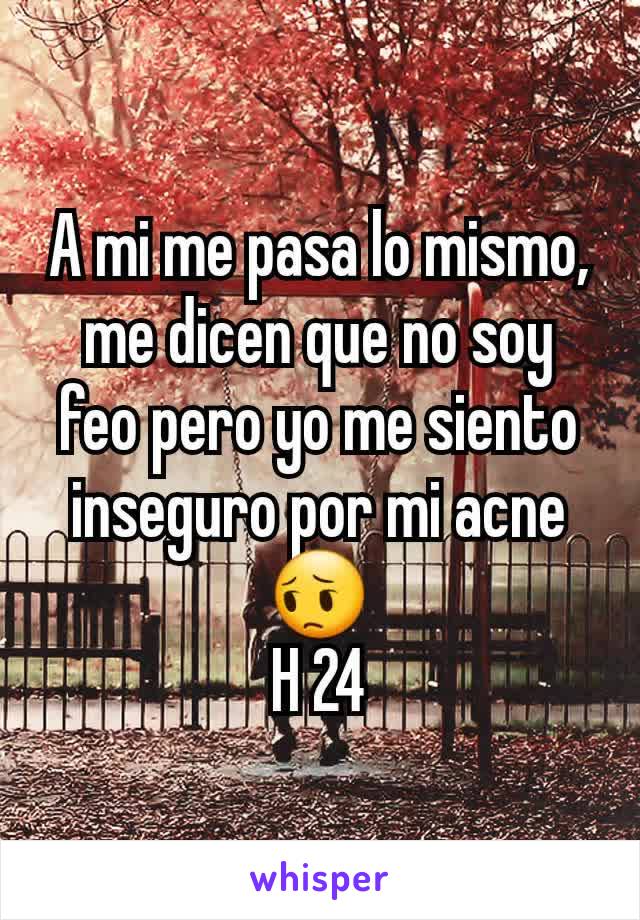 A mi me pasa lo mismo, me dicen que no soy feo pero yo me siento inseguro por mi acne 😔
H 24