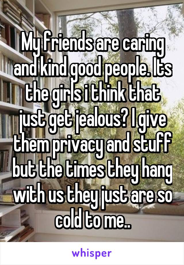 My friends are caring and kind good people. Its the girls i think that just get jealous? I give them privacy and stuff but the times they hang with us they just are so cold to me..