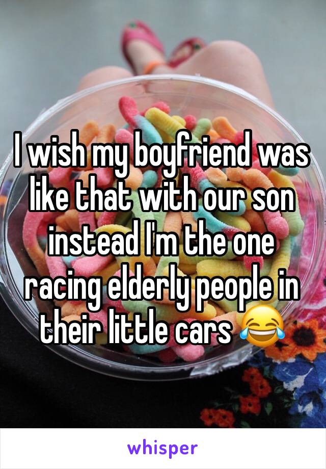 I wish my boyfriend was like that with our son instead I'm the one racing elderly people in their little cars 😂