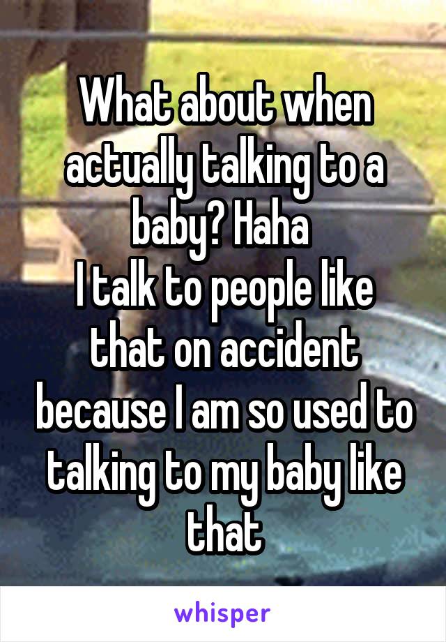What about when actually talking to a baby? Haha 
I talk to people like that on accident because I am so used to talking to my baby like that