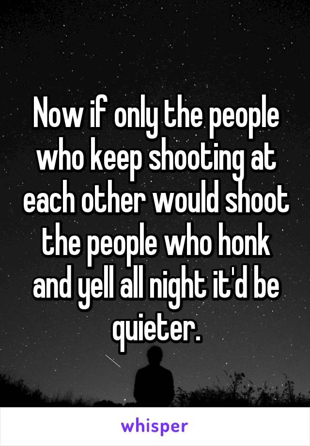 Now if only the people who keep shooting at each other would shoot the people who honk and yell all night it'd be quieter.
