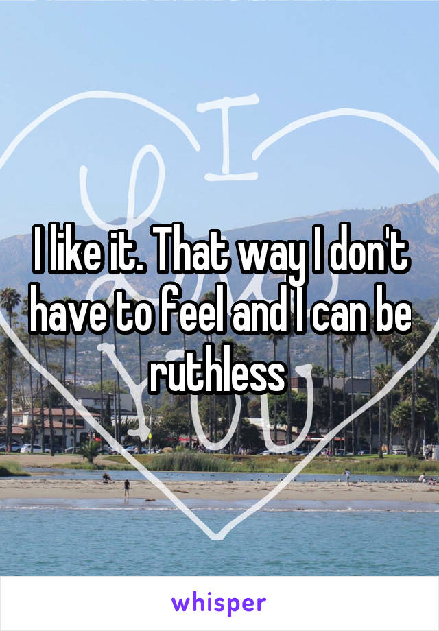 I like it. That way I don't have to feel and I can be ruthless 