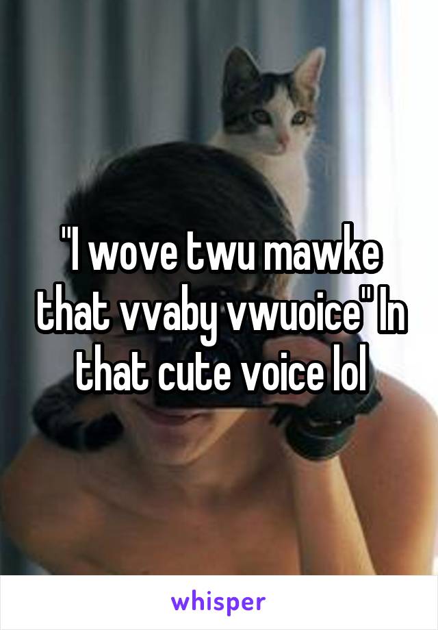 "I wove twu mawke that vvaby vwuoice" In that cute voice lol