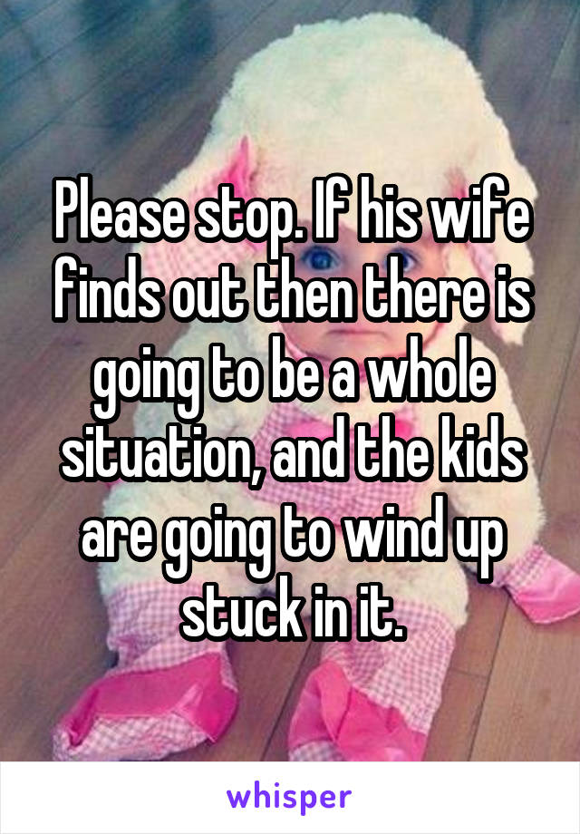 Please stop. If his wife finds out then there is going to be a whole situation, and the kids are going to wind up stuck in it.