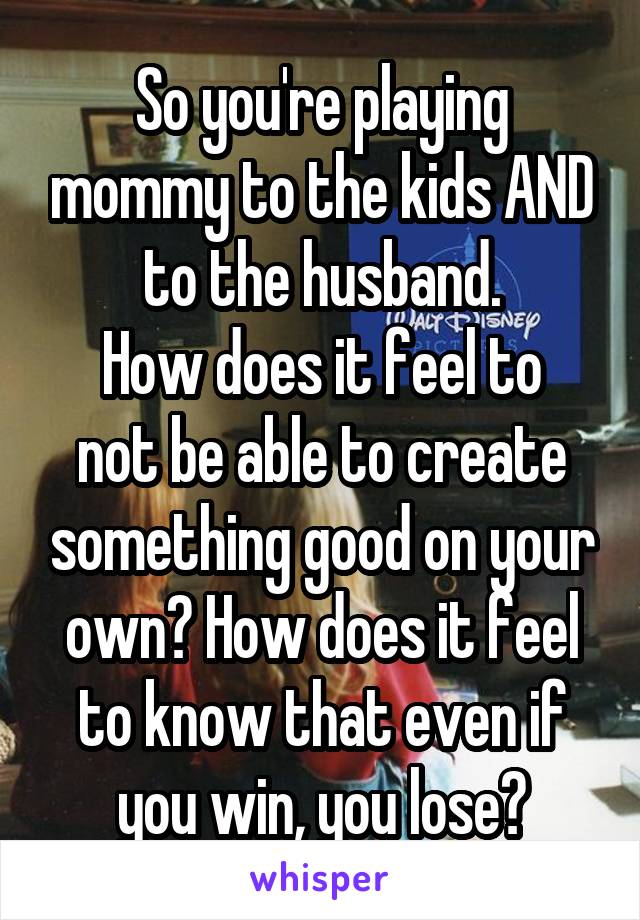 So you're playing mommy to the kids AND to the husband.
How does it feel to not be able to create something good on your own? How does it feel to know that even if you win, you lose?