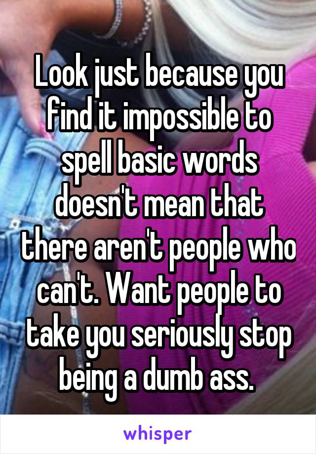 Look just because you find it impossible to spell basic words doesn't mean that there aren't people who can't. Want people to take you seriously stop being a dumb ass. 
