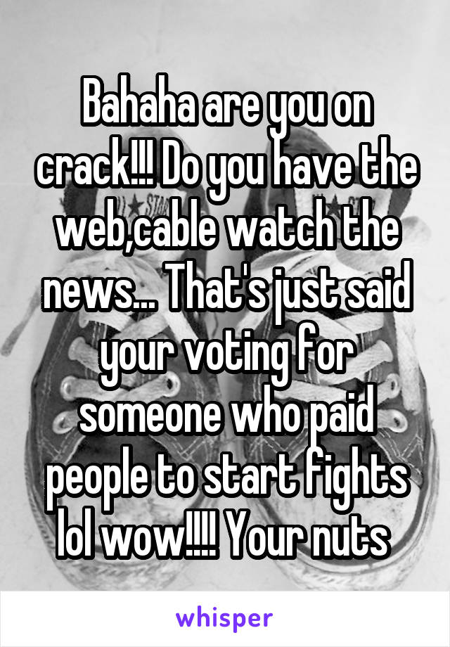 Bahaha are you on crack!!! Do you have the web,cable watch the news... That's just said your voting for someone who paid people to start fights lol wow!!!! Your nuts 