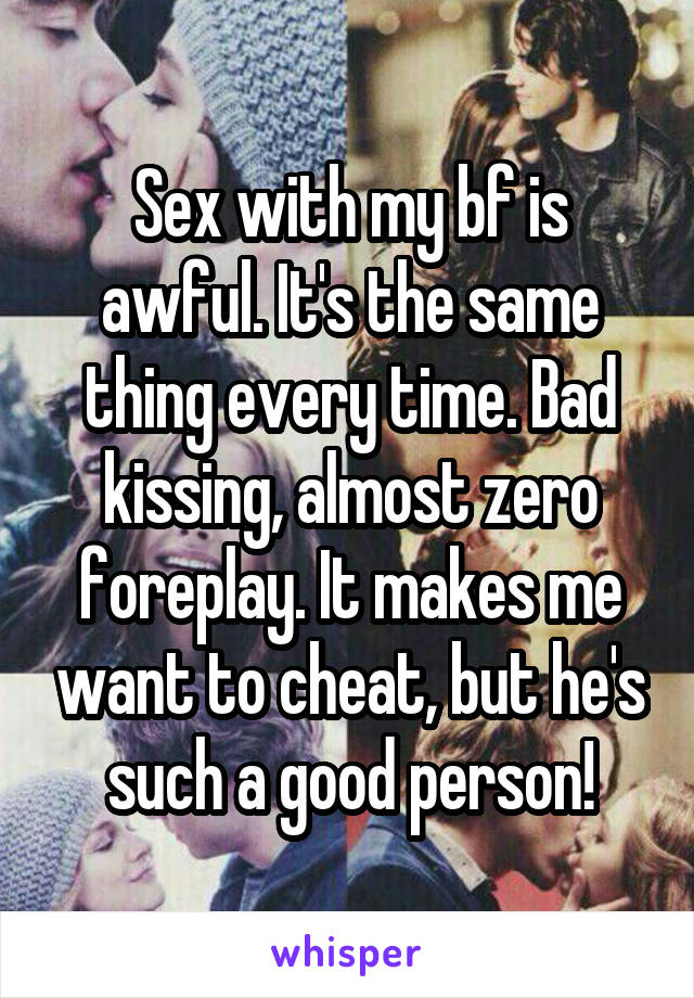 Sex with my bf is awful. It's the same thing every time. Bad kissing, almost zero foreplay. It makes me want to cheat, but he's such a good person!