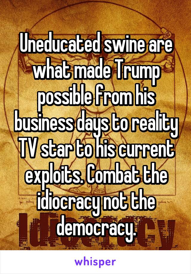 Uneducated swine are what made Trump possible from his business days to reality TV star to his current exploits. Combat the idiocracy not the democracy.