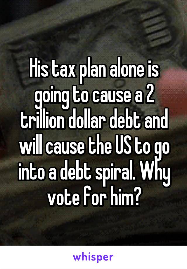 His tax plan alone is going to cause a 2 trillion dollar debt and will cause the US to go into a debt spiral. Why vote for him?