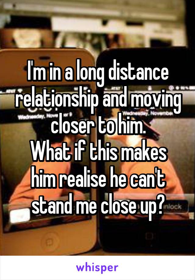 I'm in a long distance relationship and moving closer to him.
What if this makes him realise he can't stand me close up?