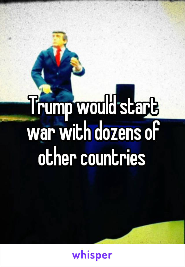 Trump would start war with dozens of other countries 