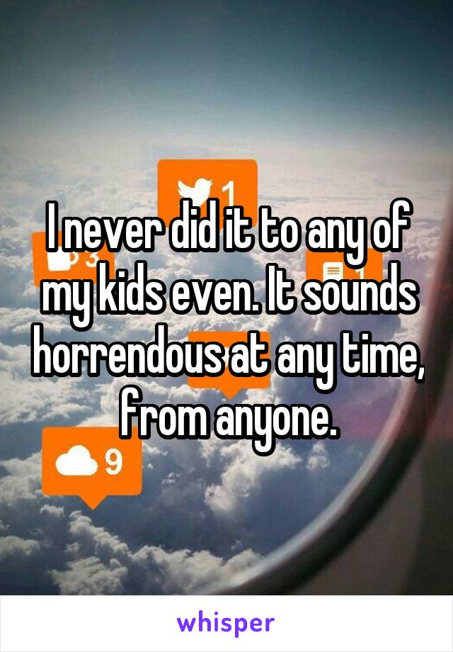 I never did it to any of my kids even. It sounds horrendous at any time, from anyone.