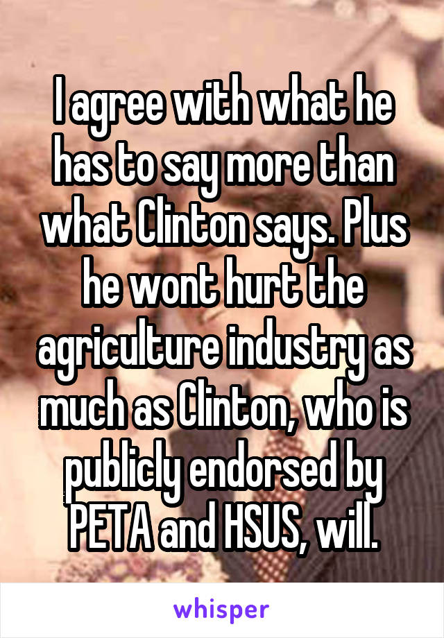 I agree with what he has to say more than what Clinton says. Plus he wont hurt the agriculture industry as much as Clinton, who is publicly endorsed by PETA and HSUS, will.