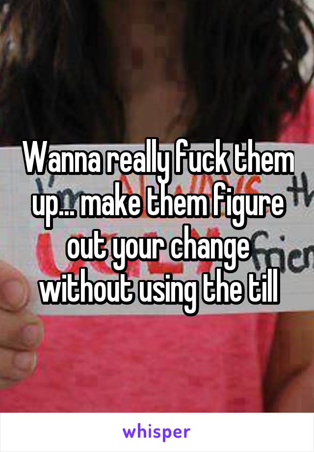 Wanna really fuck them up... make them figure out your change without using the till