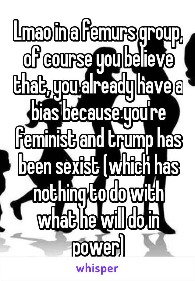 Lmao in a femurs group, of course you believe that, you already have a bias because you're feminist and trump has been sexist (which has nothing to do with what he will do in power)