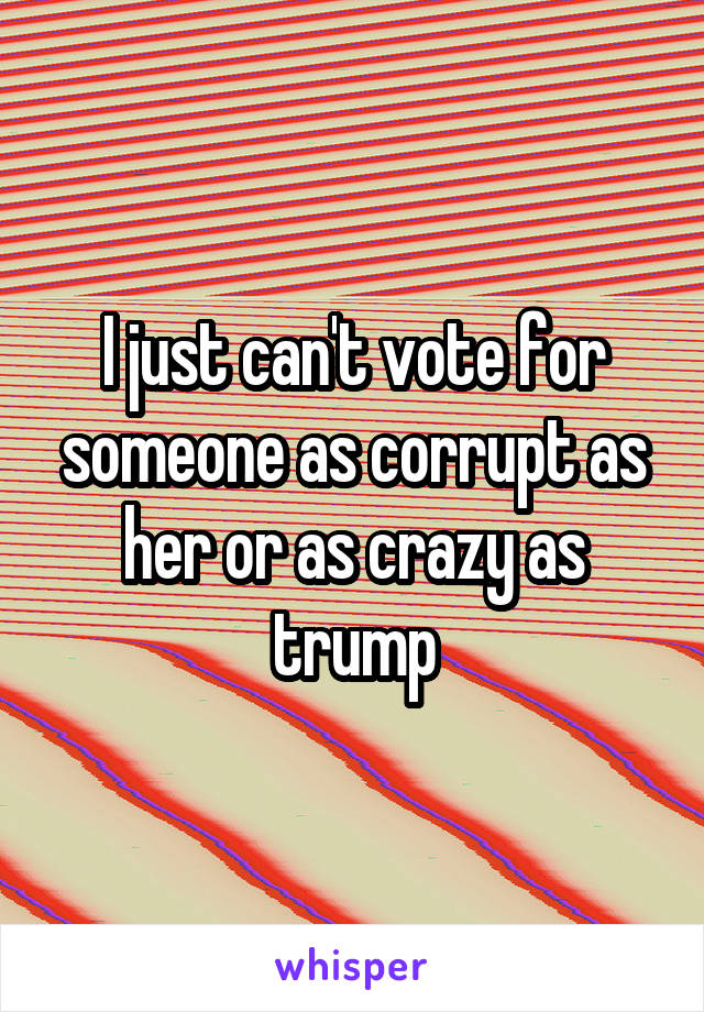 I just can't vote for someone as corrupt as her or as crazy as trump