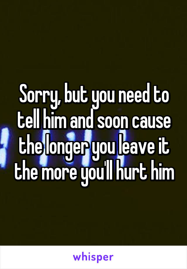 Sorry, but you need to tell him and soon cause the longer you leave it the more you'll hurt him