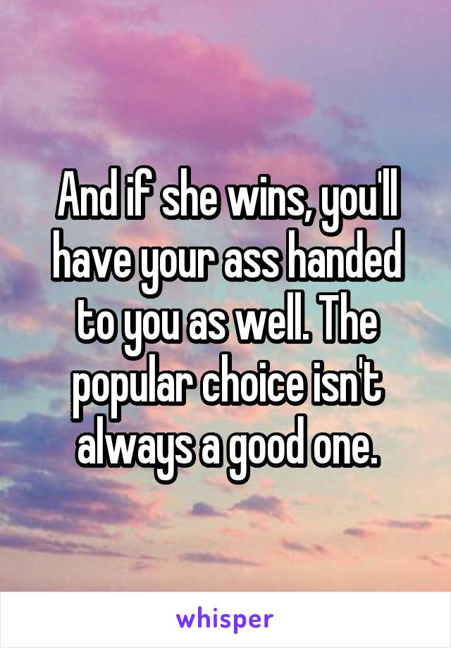 And if she wins, you'll have your ass handed to you as well. The popular choice isn't always a good one.