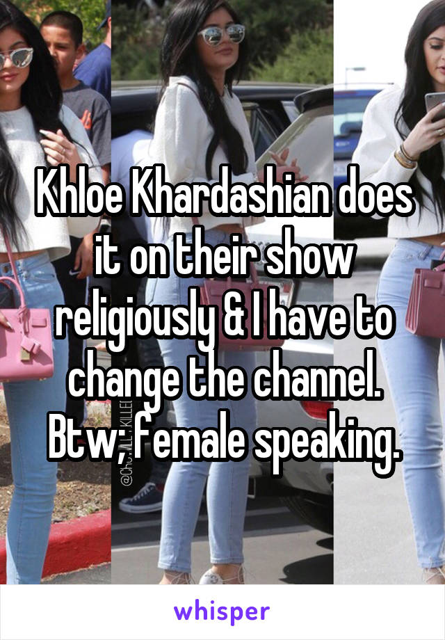 Khloe Khardashian does it on their show religiously & I have to change the channel. Btw; female speaking.