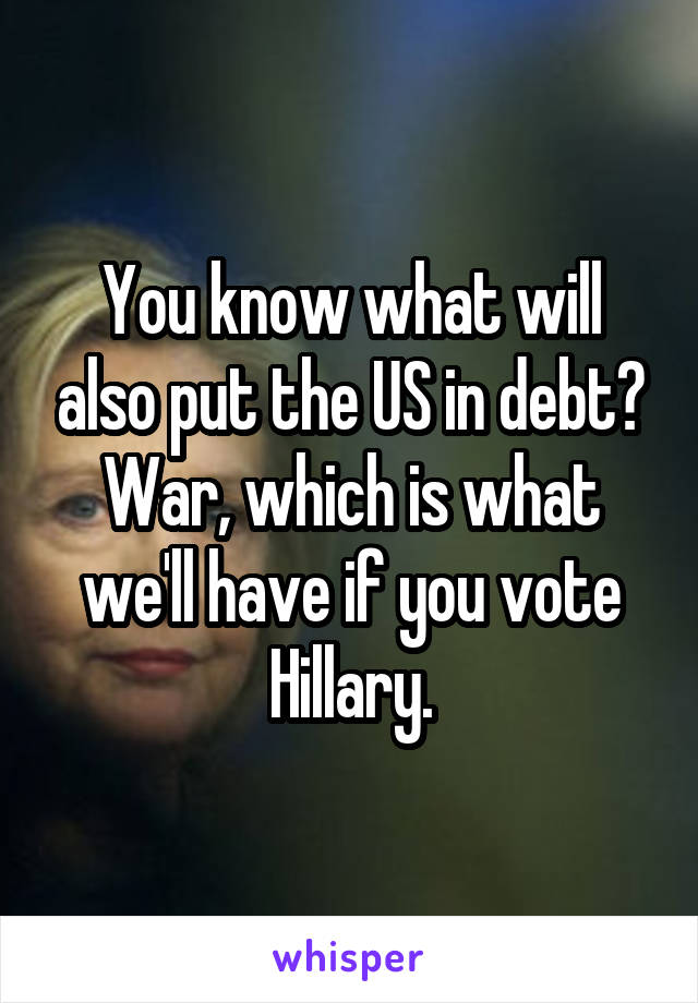 You know what will also put the US in debt? War, which is what we'll have if you vote Hillary.