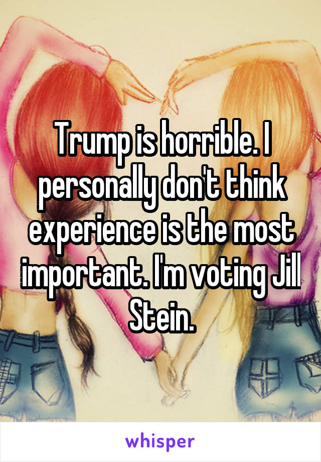 Trump is horrible. I personally don't think experience is the most important. I'm voting Jill Stein.