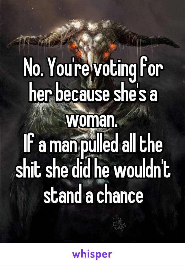 No. You're voting for her because she's a woman. 
If a man pulled all the shit she did he wouldn't stand a chance