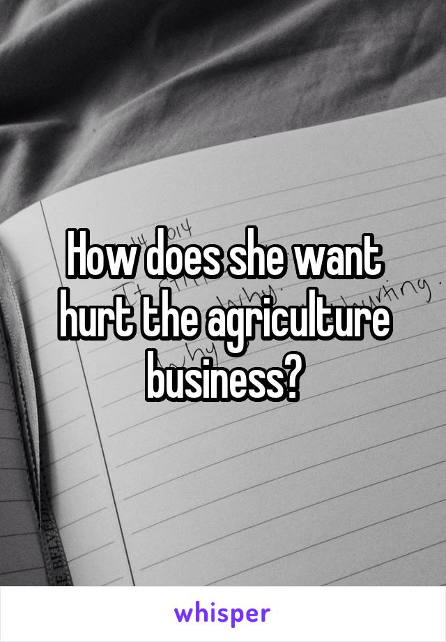 How does she want hurt the agriculture business?