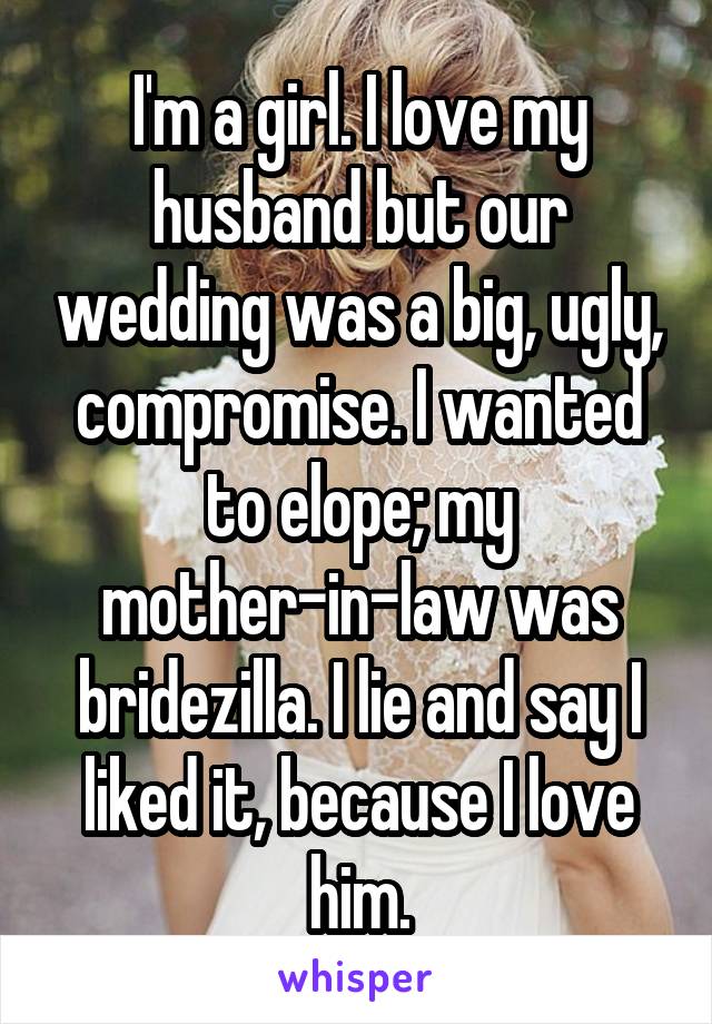 I'm a girl. I love my husband but our wedding was a big, ugly, compromise. I wanted to elope; my mother-in-law was bridezilla. I lie and say I liked it, because I love him.