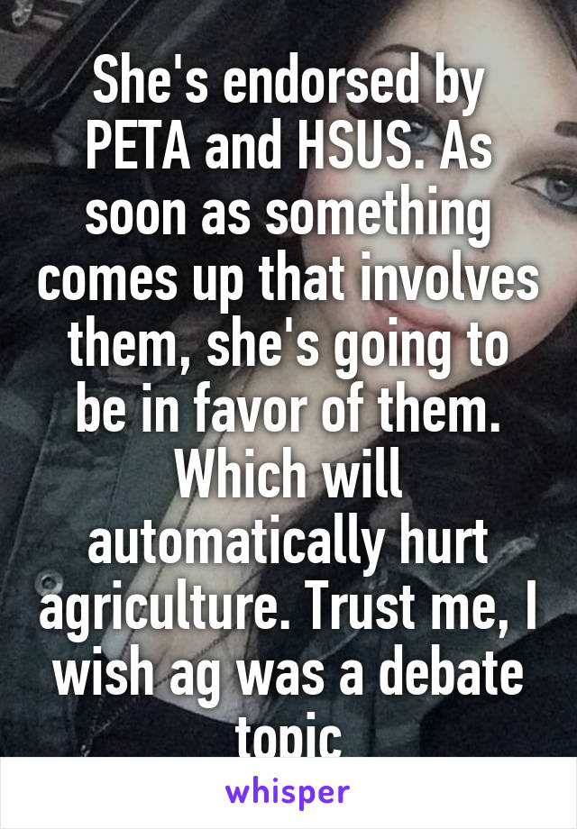 She's endorsed by PETA and HSUS. As soon as something comes up that involves them, she's going to be in favor of them. Which will automatically hurt agriculture. Trust me, I wish ag was a debate topic