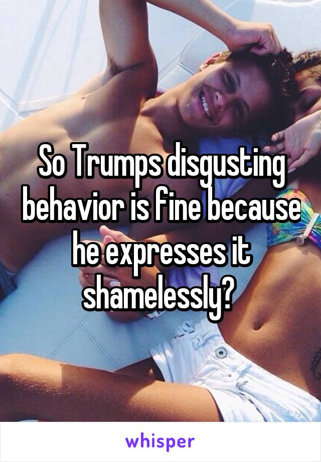 So Trumps disgusting behavior is fine because he expresses it shamelessly? 