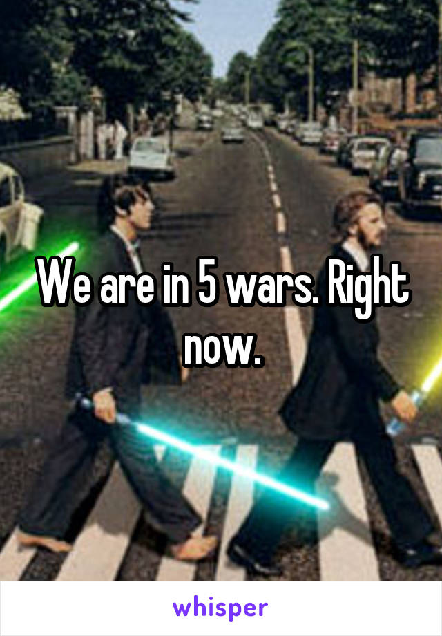 We are in 5 wars. Right now.