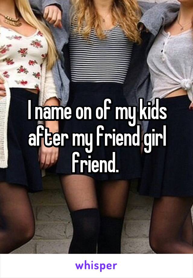 I name on of my kids after my friend girl friend. 
