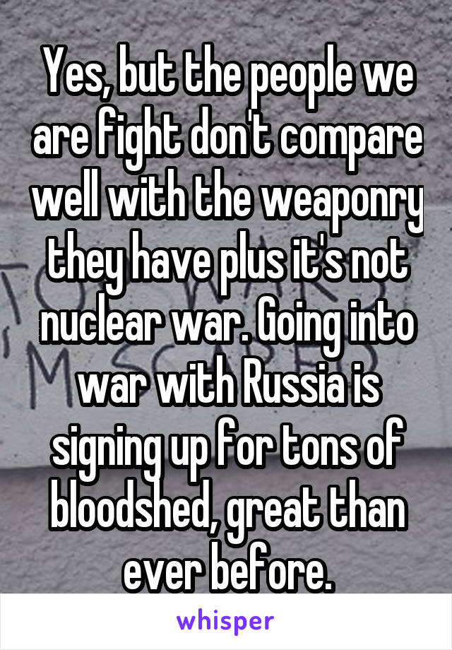 Yes, but the people we are fight don't compare well with the weaponry they have plus it's not nuclear war. Going into war with Russia is signing up for tons of bloodshed, great than ever before.