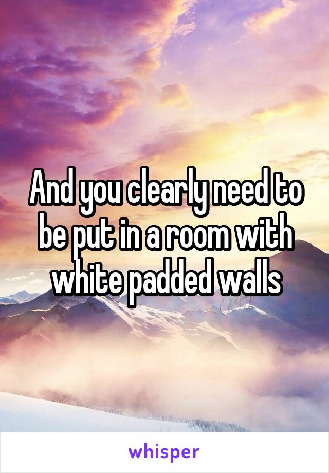 And you clearly need to be put in a room with white padded walls